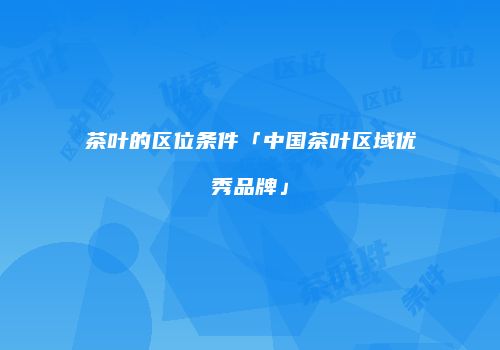 茶叶的区位条件「中国茶叶区域优秀品牌」