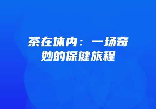 茶在体内：一场奇妙的保健旅程
