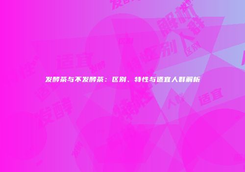 发酵茶与不发酵茶：区别、特性与适宜人群解析