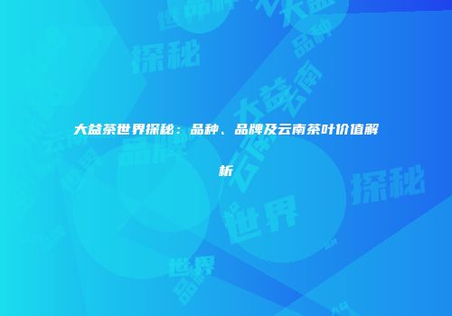 大益茶世界探秘：品种、品牌及云南茶叶价值解析