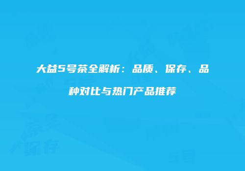 大益5号茶全解析：品质、保存、品种对比与热门产品推荐