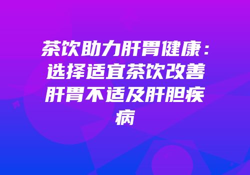 茶饮助力肝胃健康：选择适宜茶饮改善肝胃不适及肝胆疾病