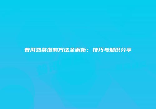 普洱熟茶泡制方法全解析：技巧与知识分享