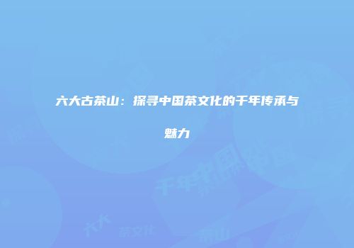 六大古茶山：探寻中国茶文化的千年传承与魅力