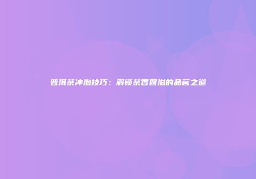 普洱茶冲泡技巧：解锁茶香四溢的品茗之道