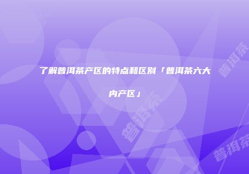 了解普洱茶产区的特点和区别「普洱茶六大内产区」