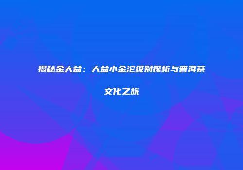 揭秘金大益：大益小金沱级别探析与普洱茶文化之旅