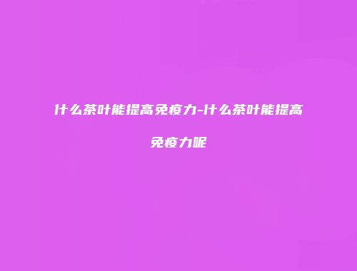什么茶叶能提高免疫力-什么茶叶能提高免疫力呢