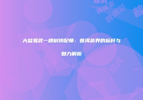 大益易武一棵树拼配师：普洱茶界的标杆与魅力解析