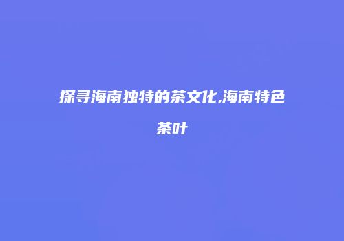 探寻海南独特的茶文化,海南特色茶叶