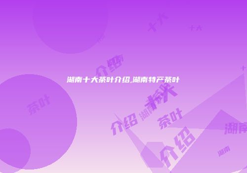 湖南十大茶叶介绍,湖南特产茶叶