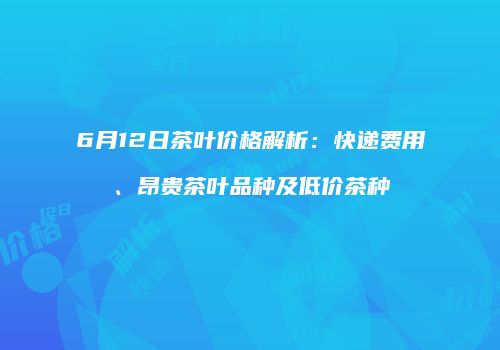 6月12日茶叶价格解析：快递费用、昂贵茶叶品种及低价茶种