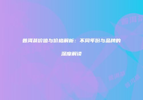 普洱茶价值与价格解析：不同年份与品牌的深度解读