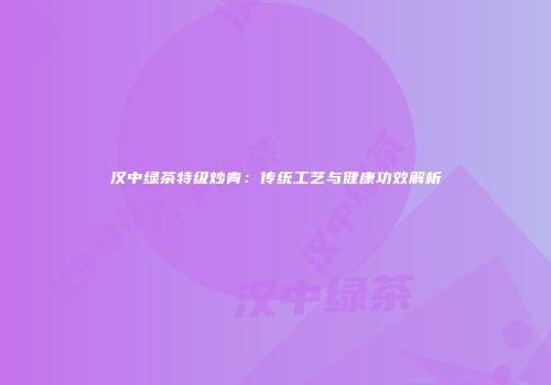 汉中绿茶特级炒青：传统工艺与健康功效解析