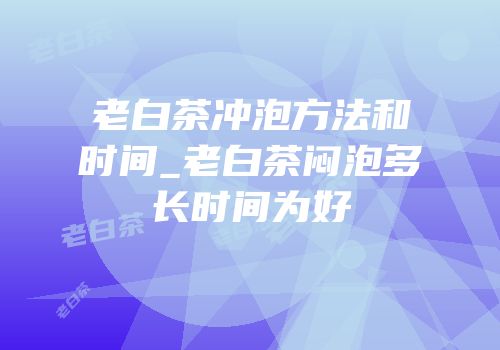 老白茶冲泡方法和时间_老白茶闷泡多长时间为好