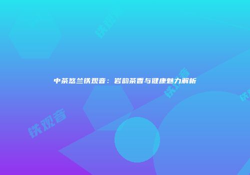 中茶悠兰铁观音：岩韵茶香与健康魅力解析