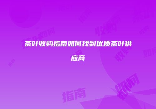 茶叶收购指南如何找到优质茶叶供应商