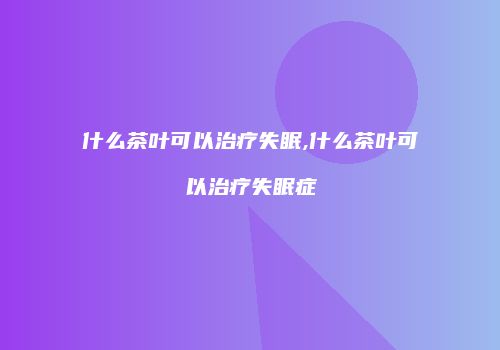 什么茶叶可以治疗失眠,什么茶叶可以治疗失眠症