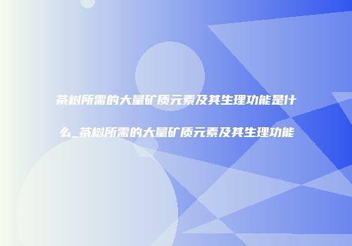 茶树所需的大量矿质元素及其生理功能是什么_茶树所需的大量矿质元素及其生理功能