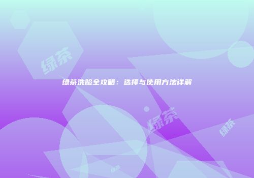 绿茶洗脸全攻略：选择与使用方法详解