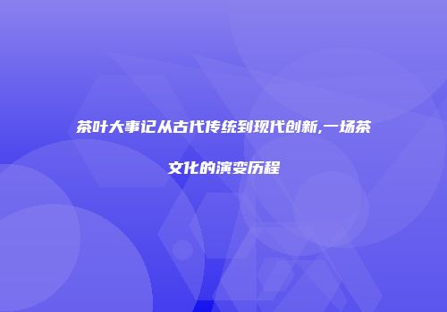 茶叶大事记从古代传统到现代创新,一场茶文化的演变历程