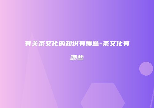 有关茶文化的知识有哪些-茶文化有哪些