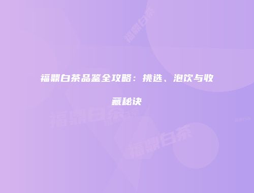 福鼎白茶品鉴全攻略：挑选、泡饮与收藏秘诀