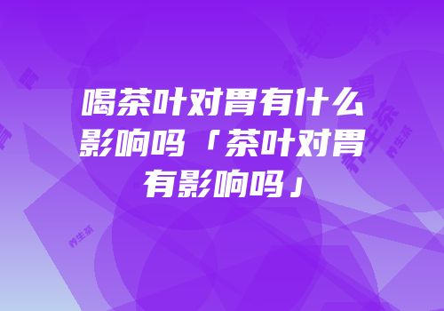 喝茶叶对胃有什么影响吗「茶叶对胃有影响吗」