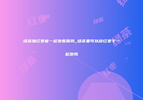 绿茶加红枣能一起泡着喝吗_绿茶里可以放红枣干一起泡吗