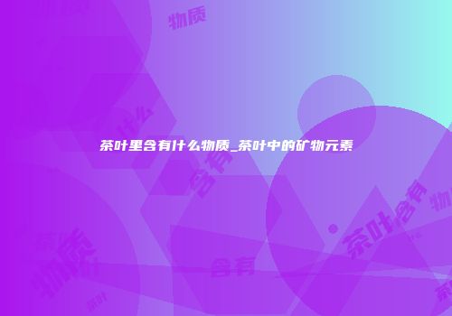 茶叶里含有什么物质_茶叶中的矿物元素