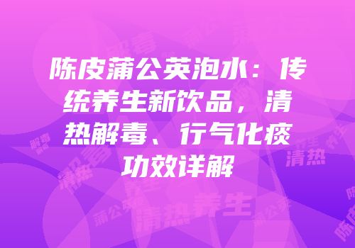 陈皮蒲公英泡水：传统养生新饮品，清热解毒、行气化痰功效详解