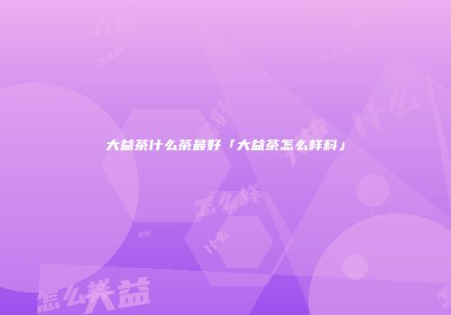 大益茶什么茶最好「大益茶怎么样料」