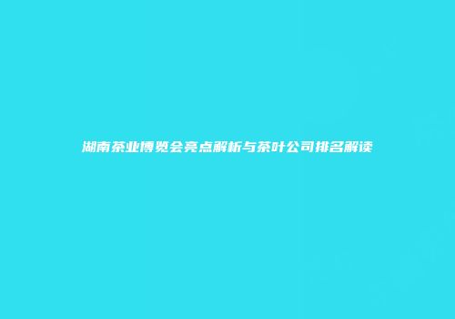 湖南茶业博览会亮点解析与茶叶公司排名解读