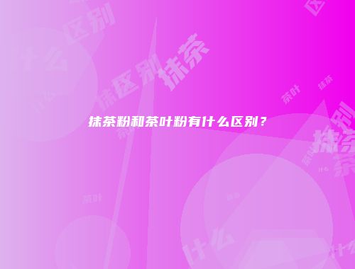 抹茶粉和茶叶粉有什么区别？
