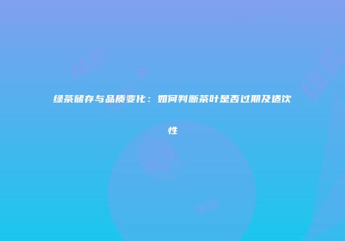 绿茶储存与品质变化：如何判断茶叶是否过期及适饮性