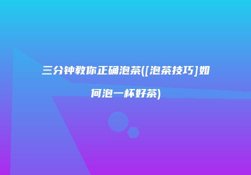 三分钟教你正确泡茶([泡茶技巧]如何泡一杯好茶)
