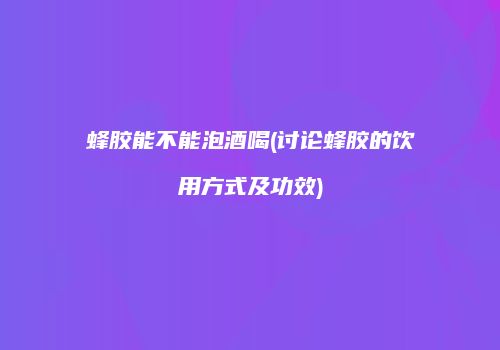 蜂胶能不能泡酒喝(讨论蜂胶的饮用方式及功效)