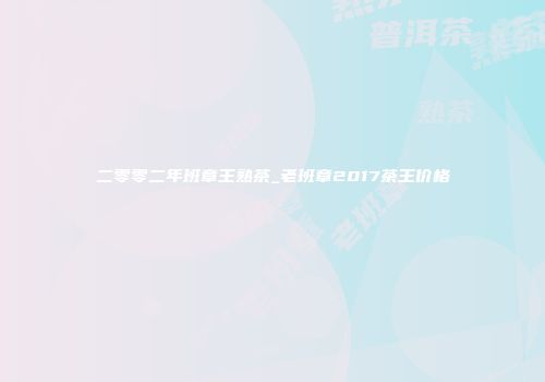 二零零二年班章王熟茶_老班章2017茶王价格
