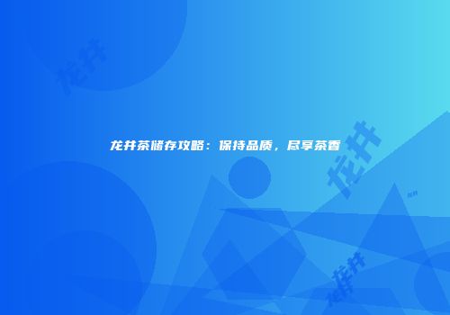 龙井茶储存攻略：保持品质，尽享茶香