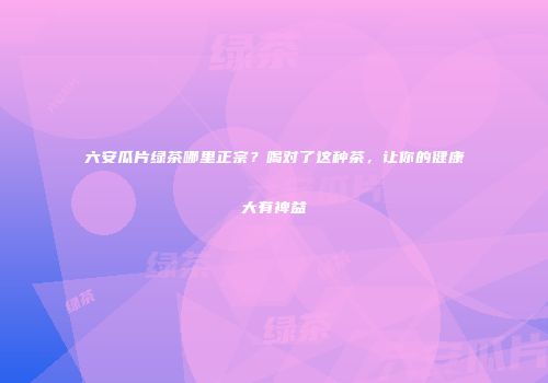 六安瓜片绿茶哪里正宗？喝对了这种茶，让你的健康大有裨益