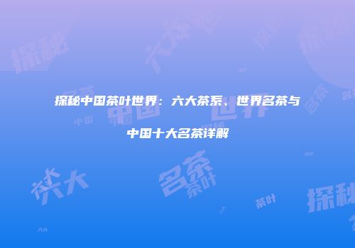 探秘中国茶叶世界：六大茶系、世界名茶与中国十大名茶详解