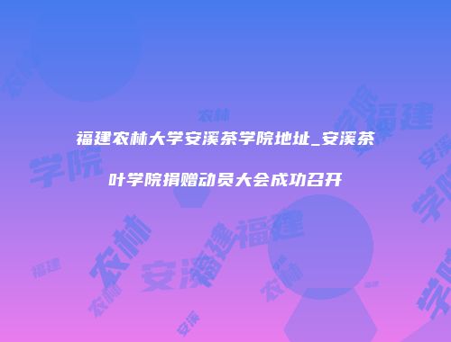 福建农林大学安溪茶学院地址_安溪茶叶学院捐赠动员大会成功召开