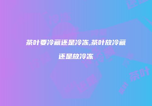 茶叶要冷藏还是冷冻,茶叶放冷藏还是放冷冻