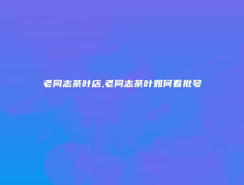 老同志茶叶店,老同志茶叶如何看批号