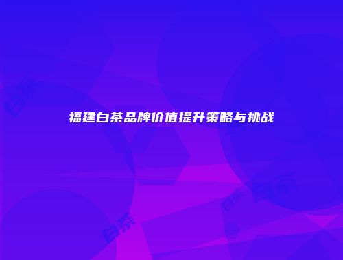 福建白茶品牌价值提升策略与挑战
