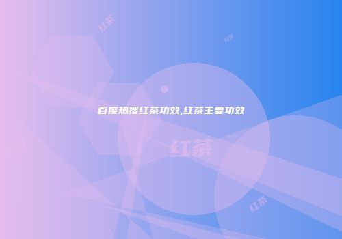 百度热搜红茶功效,红茶主要功效