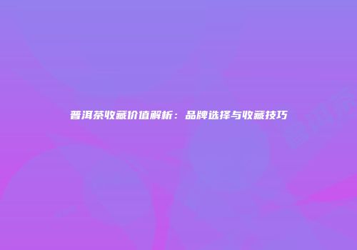 普洱茶收藏价值解析：品牌选择与收藏技巧