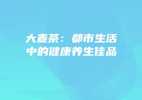 大麦茶：都市生活中的健康养生佳品
