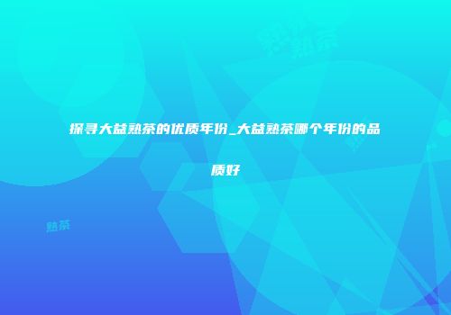 探寻大益熟茶的优质年份_大益熟茶哪个年份的品质好