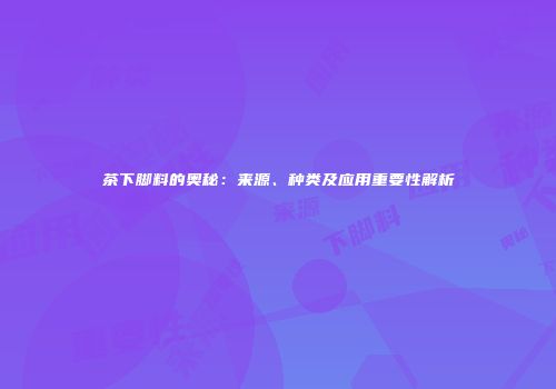 茶下脚料的奥秘：来源、种类及应用重要性解析